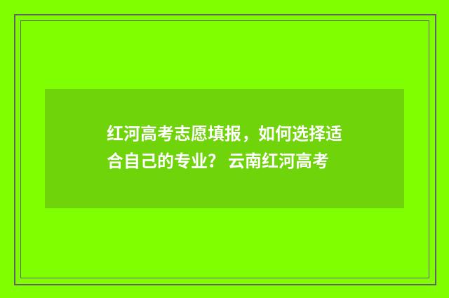 红河高考志愿填报，如何选择适合自己的专业？ 云南红河高考