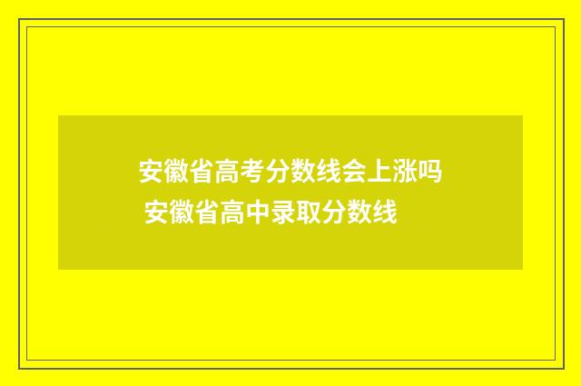 安徽省高考分数线会上涨吗 安徽省高中录取分数线