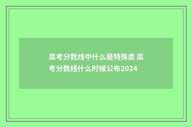 高考分数线中什么是特殊类 高考分数线什么时候公布2024