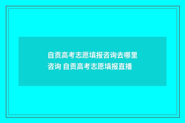 自贡高考志愿填报咨询去哪里咨询 自贡高考志愿填报直播