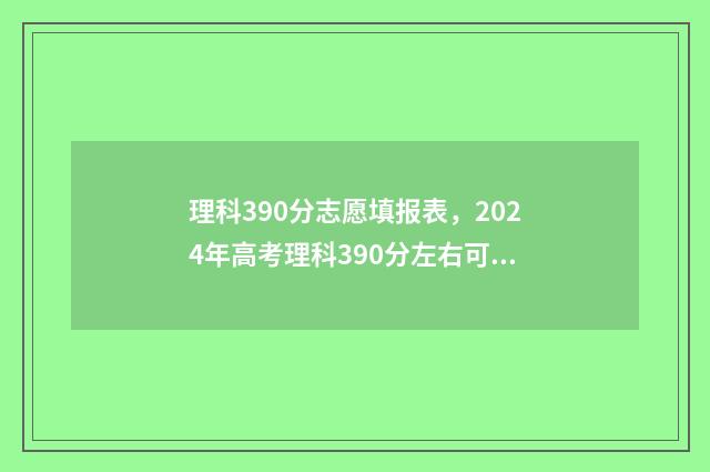 理科390分志愿填报表，2024年高考理科390分左右可以报考的大学名单 理科390分左右的大学