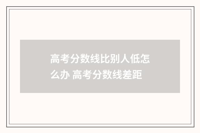 高考分数线比别人低怎么办 高考分数线差距