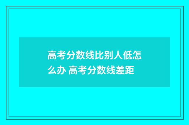 高考分数线比别人低怎么办 高考分数线差距