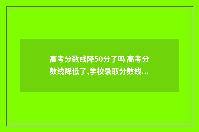 高考分数线降50分了吗 高考分数线降低了,学校录取分数线会降低吗?