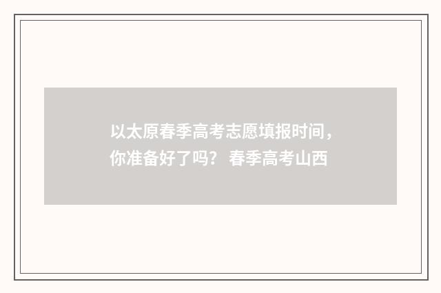 以太原春季高考志愿填报时间，你准备好了吗？ 春季高考山西