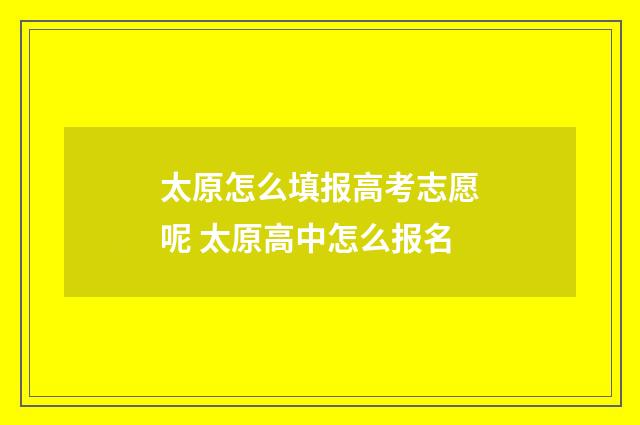 太原怎么填报高考志愿呢 太原高中怎么报名