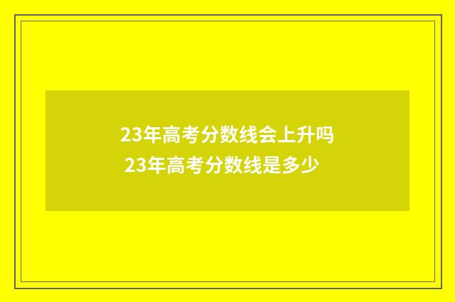 23年高考分数线会上升吗 23年高考分数线是多少