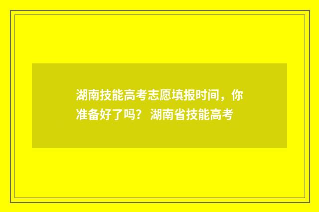 湖南技能高考志愿填报时间,你准备好了吗? 湖南省技能高考