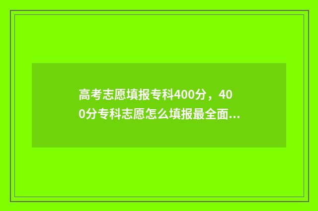 高考志愿填报专科400分，400分专科志愿怎么填报最全面 高考志愿填报专家