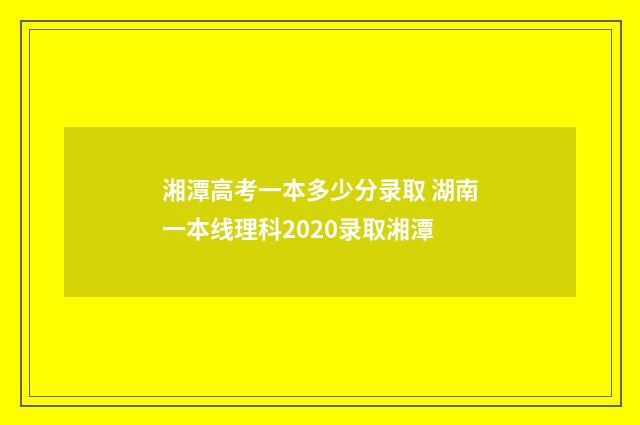 湘潭高考一本多少分录取 湖南一本线理科2020录取湘潭
