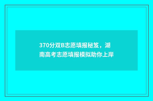 370分双B志愿填报秘笈，湖南高考志愿填报模拟助你上岸
