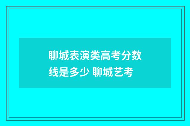 聊城表演类高考分数线是多少 聊城艺考