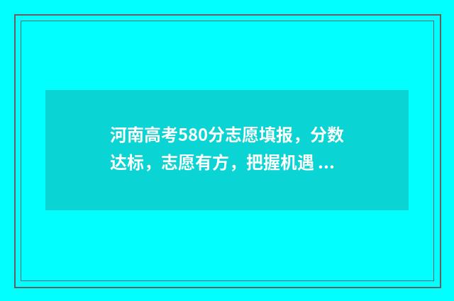 河南高考580分志愿填报，分数达标，志愿有方，把握机遇 2021河南高考580分能上什么大学