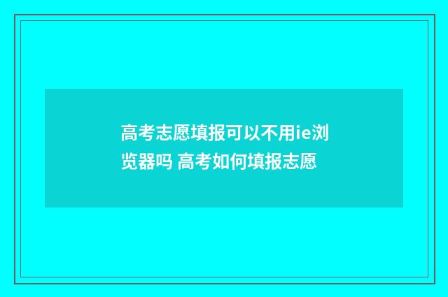 高考志愿填报可以不用ie浏览器吗 高考如何填报志愿