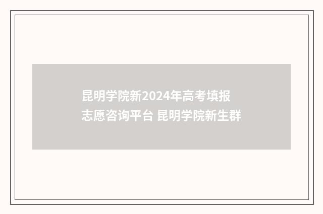 昆明学院新2024年高考填报志愿咨询平台 昆明学院新生群