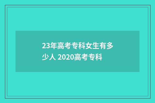23年高考专科女生有多少人 2020高考专科