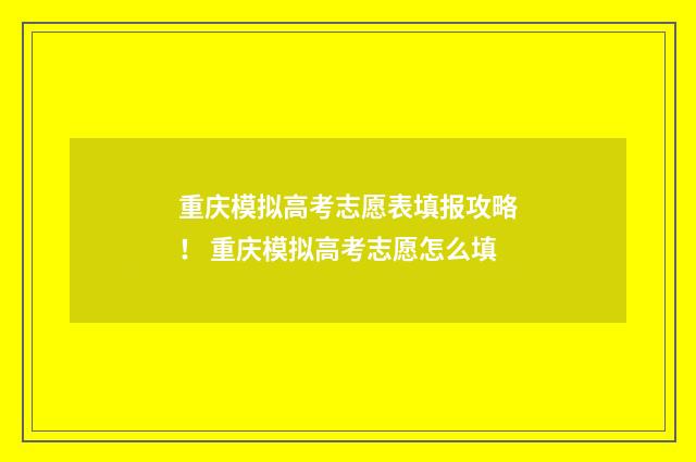 重庆模拟高考志愿表填报攻略！ 重庆模拟高考志愿怎么填