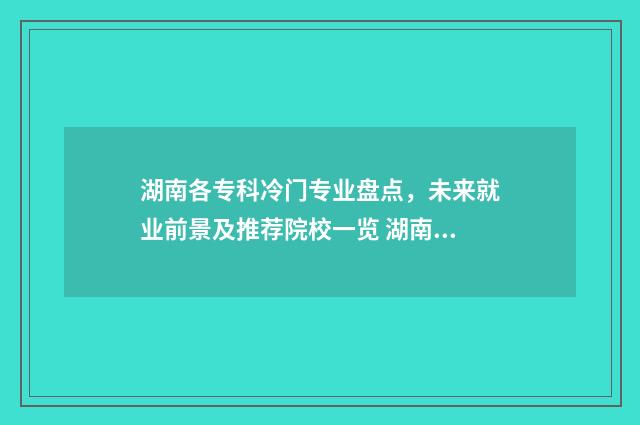 湖南各专科冷门专业盘点，未来就业前景及推荐院校一览 湖南各专科冷门专业排名