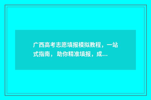 广西高考志愿填报模拟教程，一站式指南， 助你精准填报，成就梦想 广西高考志愿填报查询
