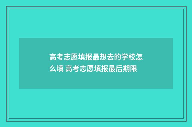高考志愿填报最想去的学校怎么填 高考志愿填报最后期限