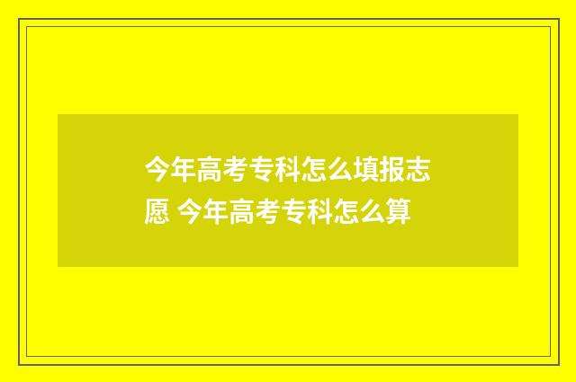 今年高考专科怎么填报志愿 今年高考专科怎么算