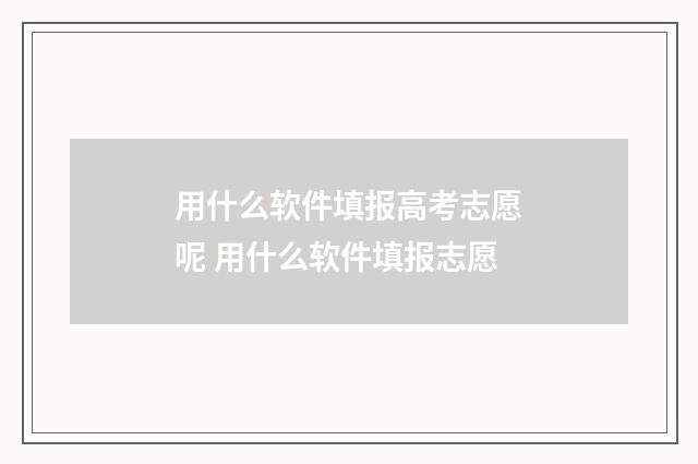用什么软件填报高考志愿呢 用什么软件填报志愿