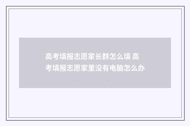 高考填报志愿家长群怎么填 高考填报志愿家里没有电脑怎么办