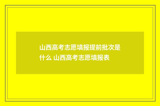 山西高考志愿填报提前批次是什么 山西高考志愿填报表