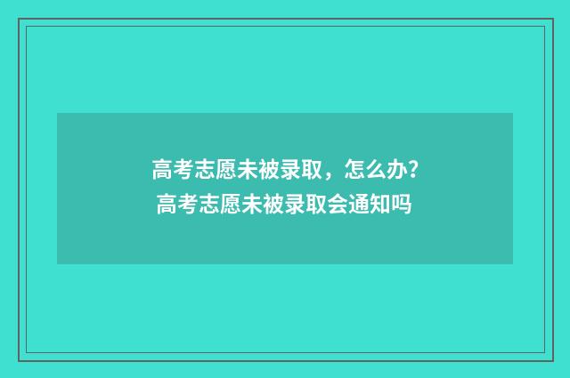 高考志愿未被录取,怎么办? 高考志愿未被录取会通知吗