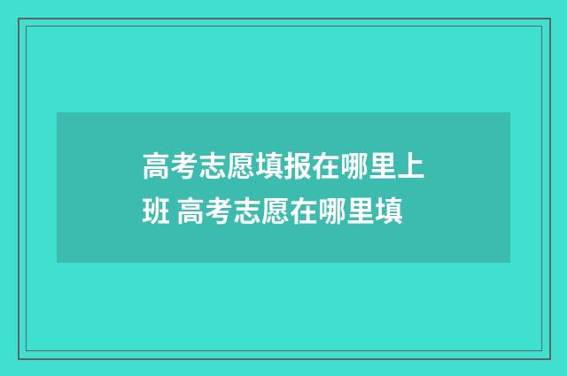 高考志愿填报在哪里上班 高考志愿在哪里填