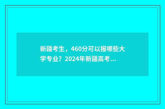 新疆考生，460分可以报哪些大学专业？2024年新疆高考高招志愿填报专业推荐 新疆考生460分左右能上什么大学