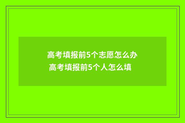 高考填报前5个志愿怎么办 高考填报前5个人怎么填