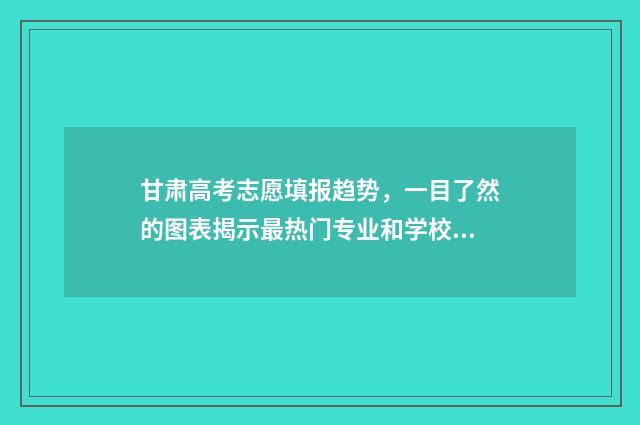 甘肃高考志愿填报趋势，一目了然的图表揭示最热门专业和学校！ 甘肃高考志愿填报45个填满吗