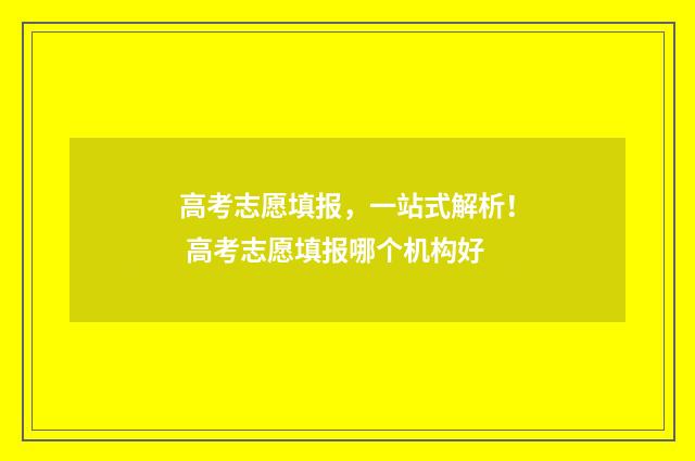 高考志愿填报,一站式解析! 高考志愿填报哪个机构好