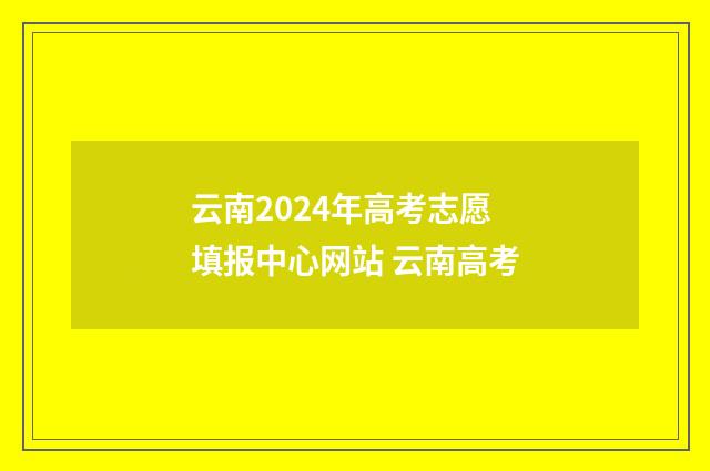 云南2024年高考志愿填报中心网站 云南高考