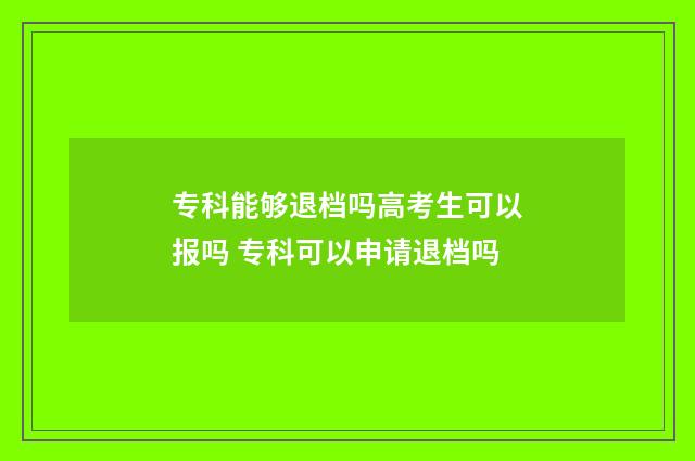 专科能够退档吗高考生可以报吗 专科可以申请退档吗