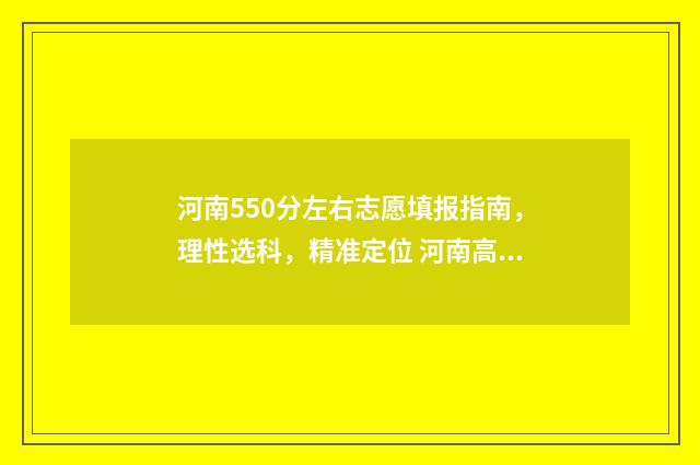 河南550分左右志愿填报指南，理性选科，精准定位 河南高考分数550可以上什么学校