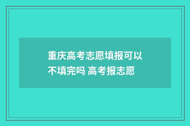 重庆高考志愿填报可以不填完吗 高考报志愿
