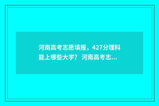 河南高考志愿填报,427分理科能上哪些大学? 河南高考志愿填报免费咨询