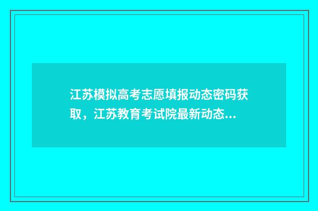 江苏模拟高考志愿填报动态密码获取,江苏教育考试院最新动态密码通知 江苏模拟高考志愿填报