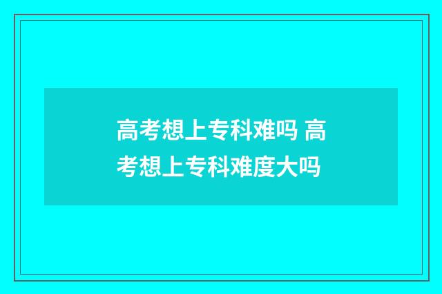 高考想上专科难吗 高考想上专科难度大吗