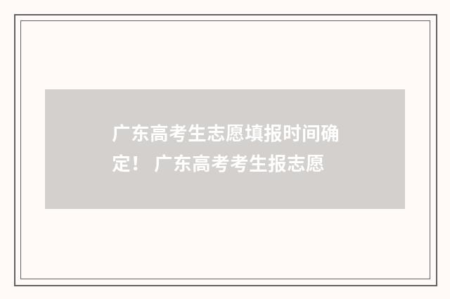 广东高考生志愿填报时间确定！ 广东高考考生报志愿