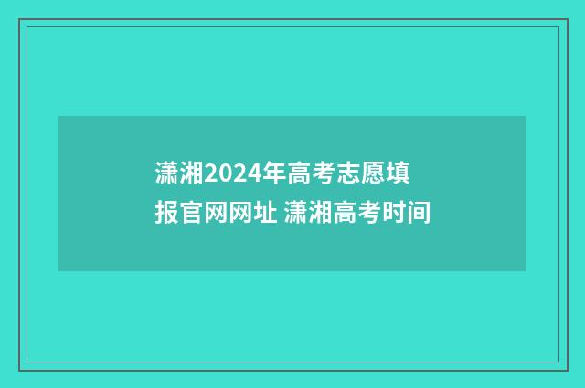 潇湘2024年高考志愿填报官网网址 潇湘高考时间