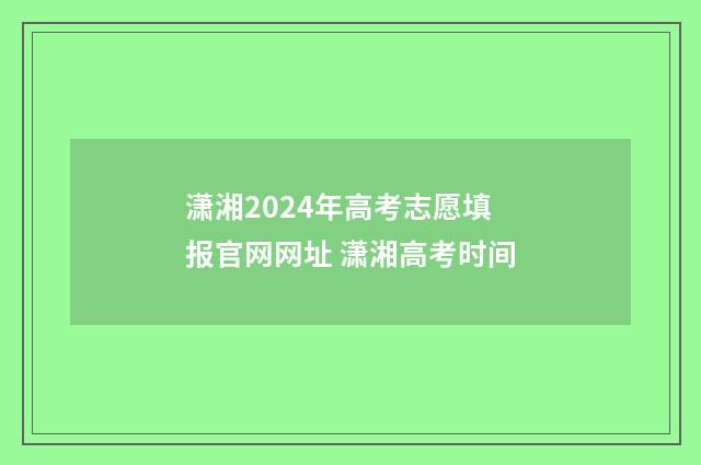 潇湘2024年高考志愿填报官网网址 潇湘高考时间