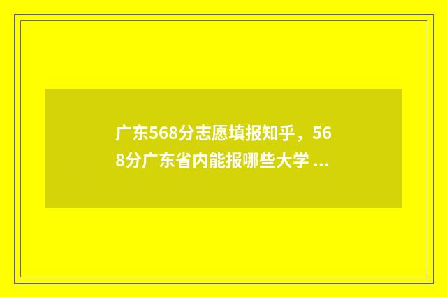 广东568分志愿填报知乎，568分广东省内能报哪些大学 广东高考分数线581分可入什么学校