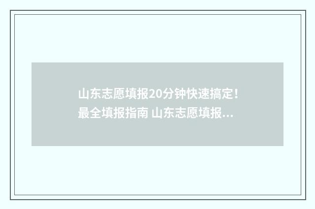 山东志愿填报20分钟快速搞定！最全填报指南 山东志愿填报2024夏季