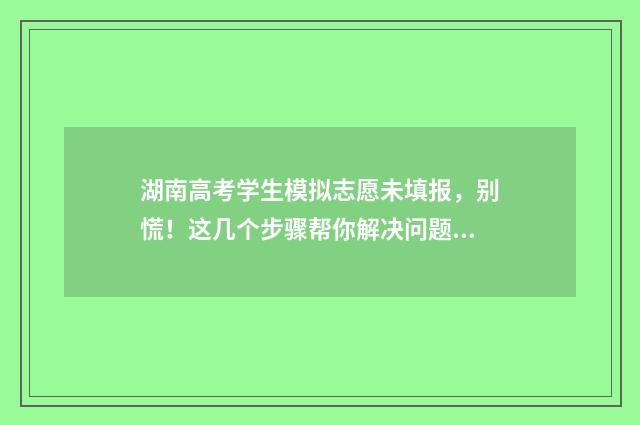 湖南高考学生模拟志愿未填报，别慌！这几个步骤帮你解决问题 湖南高考模拟填报系统2021网址