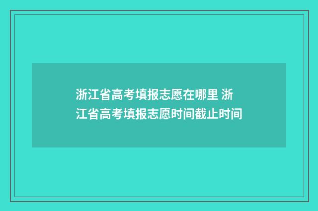 浙江省高考填报志愿在哪里 浙江省高考填报志愿时间截止时间