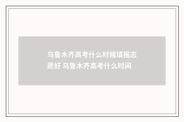乌鲁木齐高考什么时候填报志愿好 乌鲁木齐高考什么时间