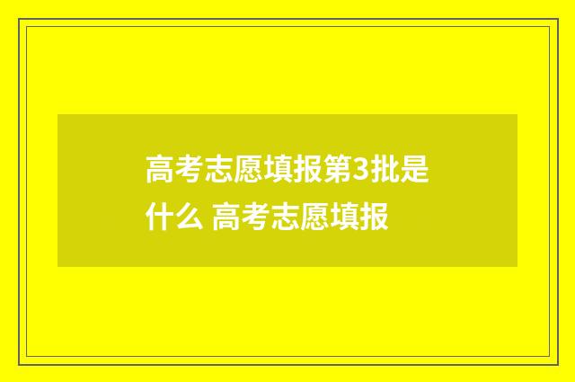 高考志愿填报第3批是什么 高考志愿填报